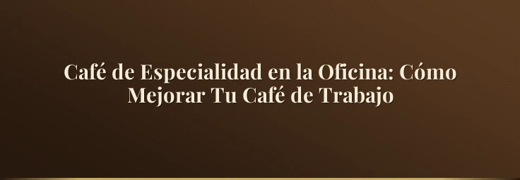 Café de Especialidad en la Oficina: Cómo Mejorar Tu Café de Trabajo